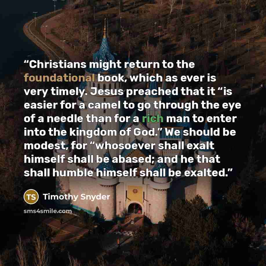 “Christians might return to the foundational book, which as ever is very timely. Jesus preached that it “is easier for a camel to go through the eye of a needle than for a rich man to enter into the kingdom of God.” We should be modest, for “whosoever shall exalt himself shall be abased; and he…” quote by Timothy Snyder