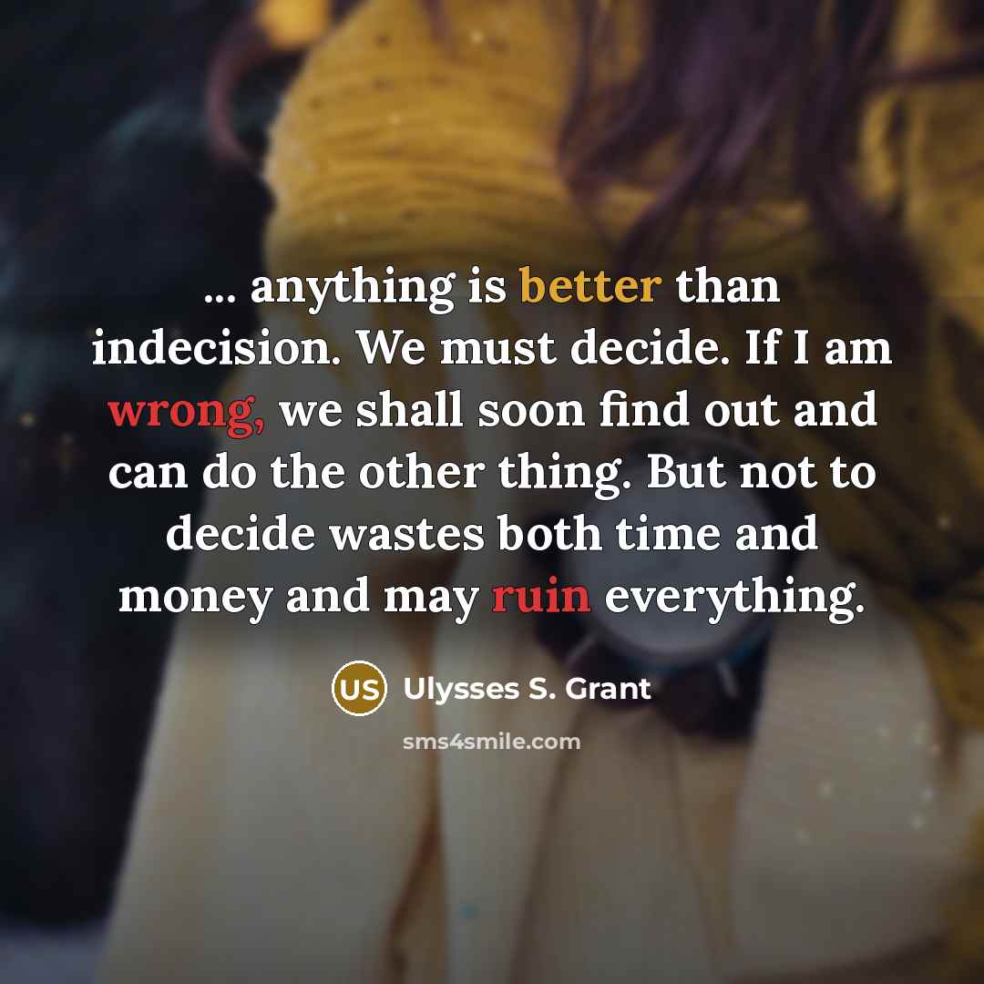 “... anything is better than indecision. We must decide. If I am wrong, we shall soon find out and can do the other thing. But not to decide wastes both time and money and may ruin everything.” quote by Ulysses S. Grant