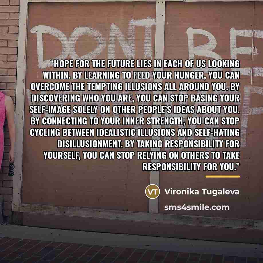 “Hope for the future lies in each of us looking within. By learning to feed your hunger, you can overcome the tempting illusions all around you. By discovering who you are, you can stop basing your self-image solely on other people’s ideas about you. By connecting to your inner strength, you can…” quote by Vironika Tugaleva