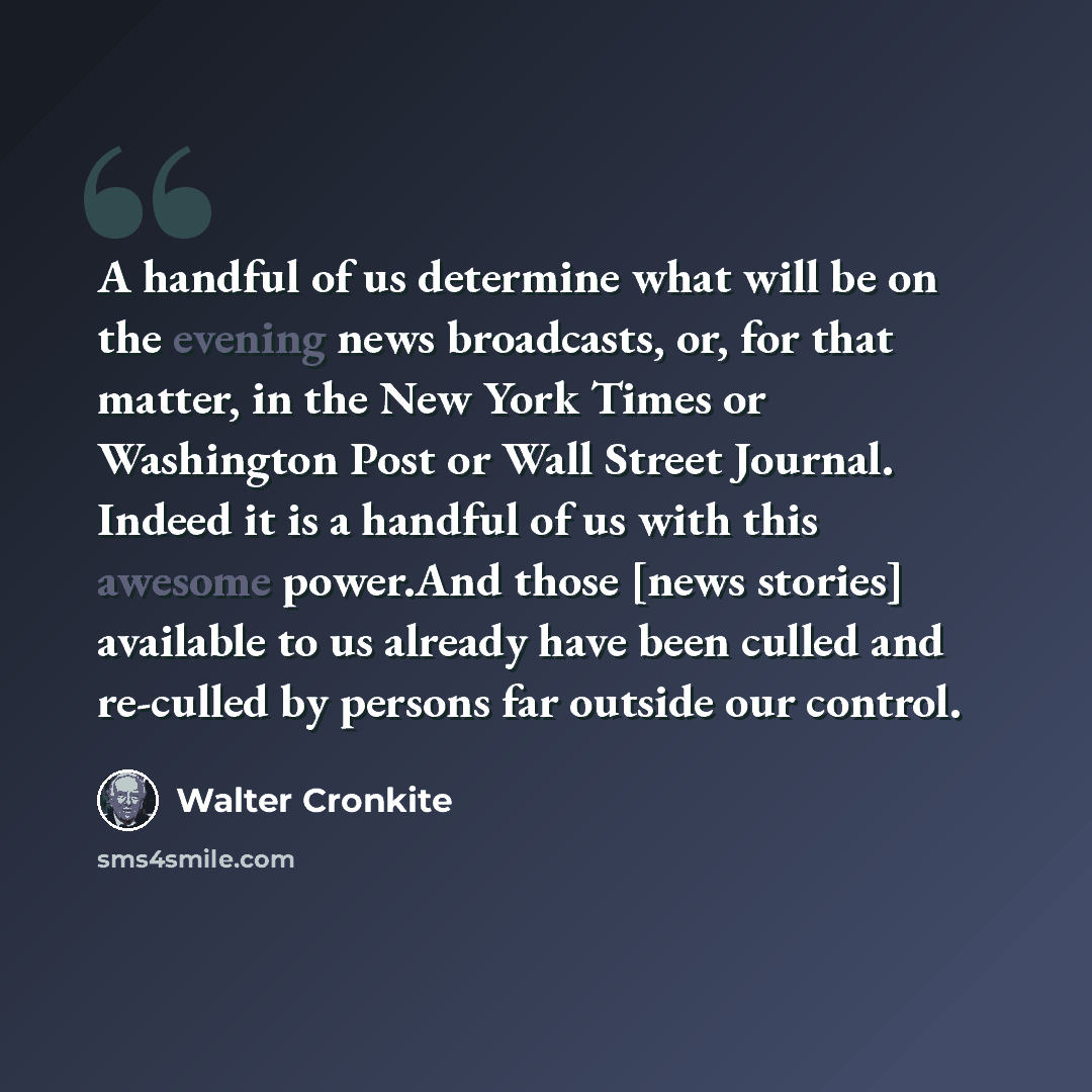 “A handful of us determine what will be on the evening news broadcasts, or, for that matter, in the New York Times or Washington Post or Wall Street Journal. Indeed it is a handful of us with this awesome power.And those [news stories] available to us already have been culled and re-culled by…” quote by Walter Cronkite
