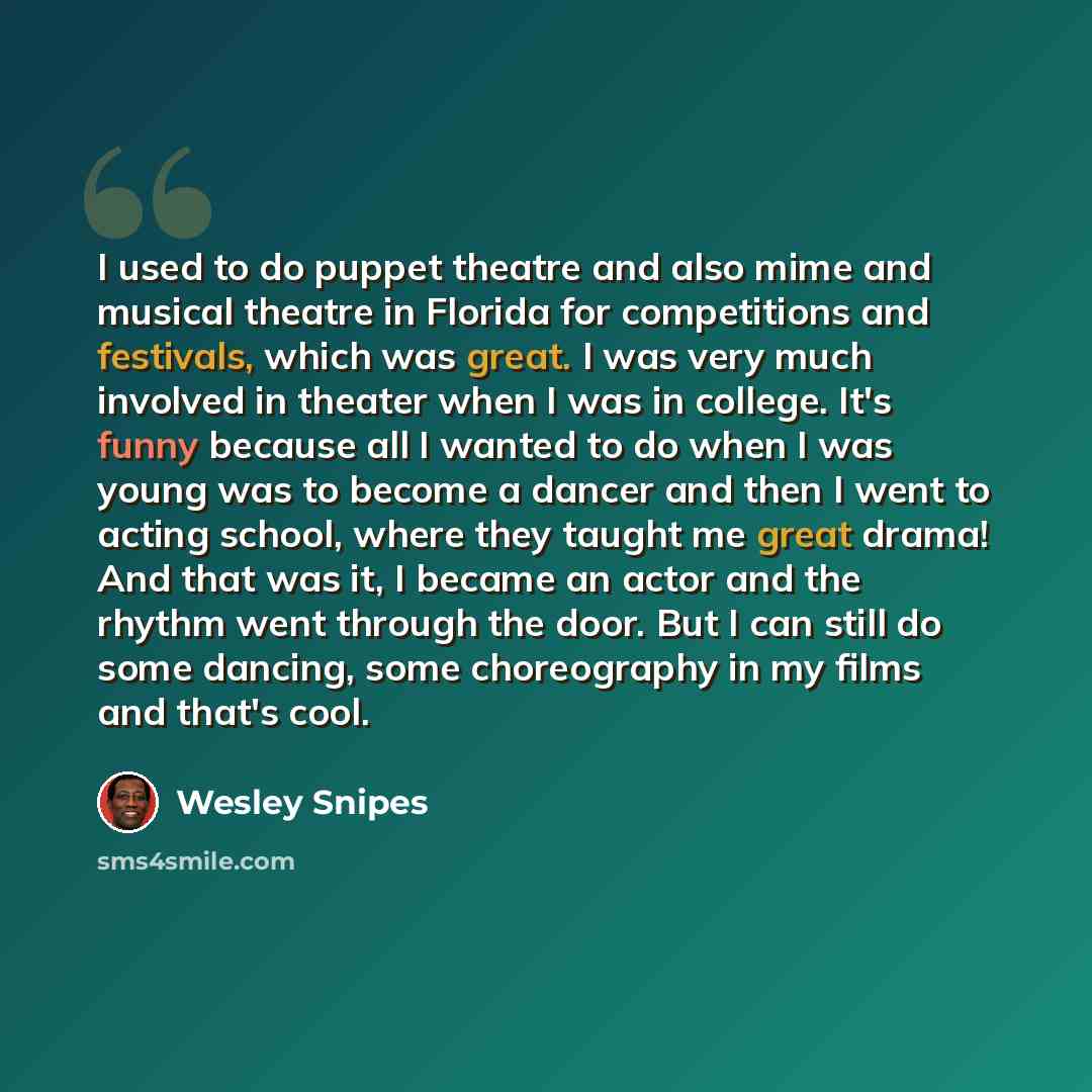“I used to do puppet theatre and also mime and musical theatre in Florida for competitions and festivals, which was great. I was very much involved in theater when I was in college. It's funny because all I wanted to do when I was young was to become a dancer and then I went to acting school, where…” quote by Wesley Snipes