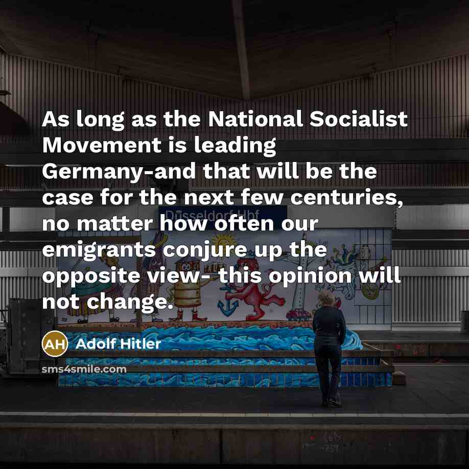 “As long as the National Socialist Movement is leading Germany-and that will be the case for the next few centuries, no matter how often our emigrants conjure up the opposite view- this opinion will not change.” quote by Adolf Hitler
