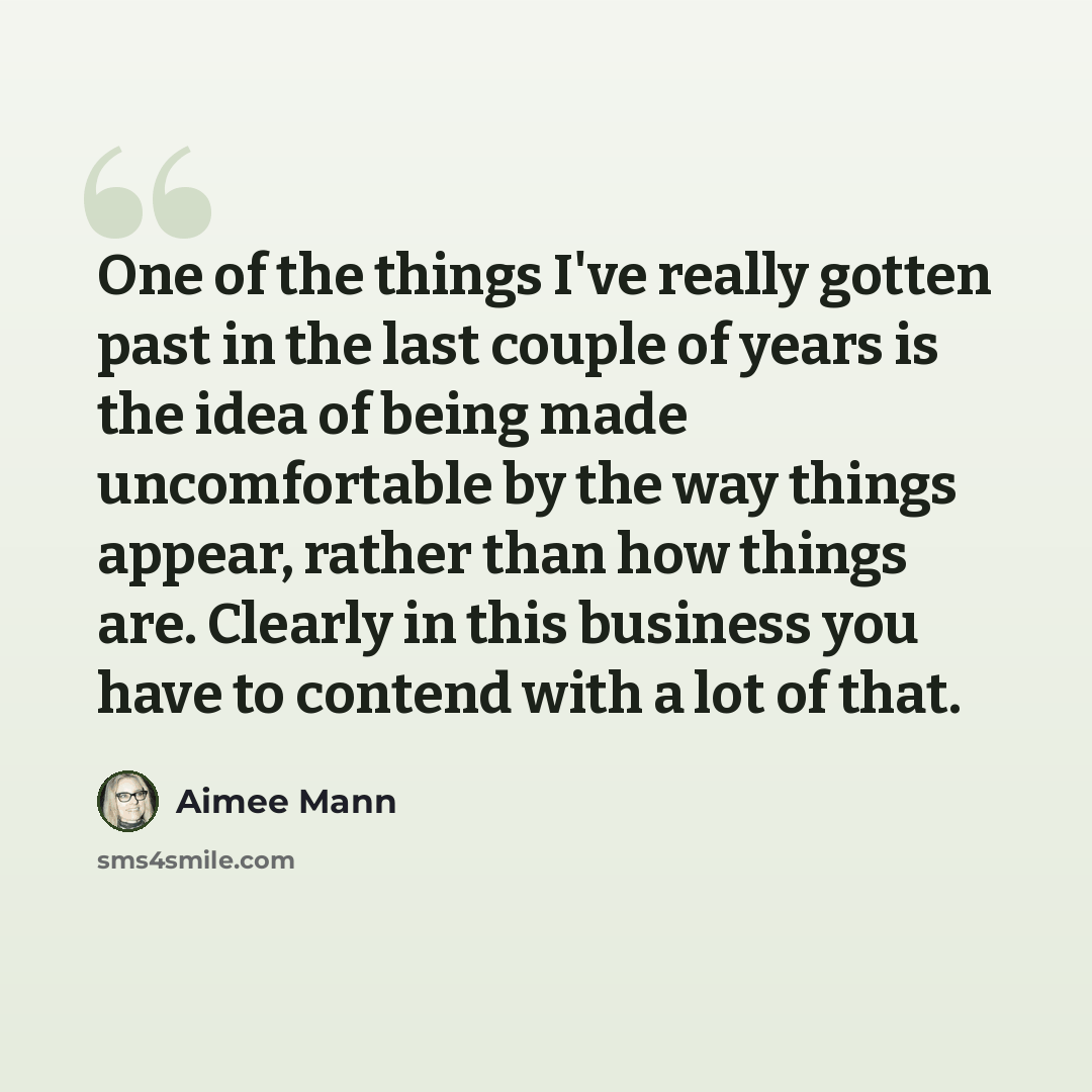 “One of the things I've really gotten past in the last couple of years is the idea of being made uncomfortable by the way things appear, rather than how things are. Clearly in this business you have to contend with a lot of that.” quote by Aimee Mann