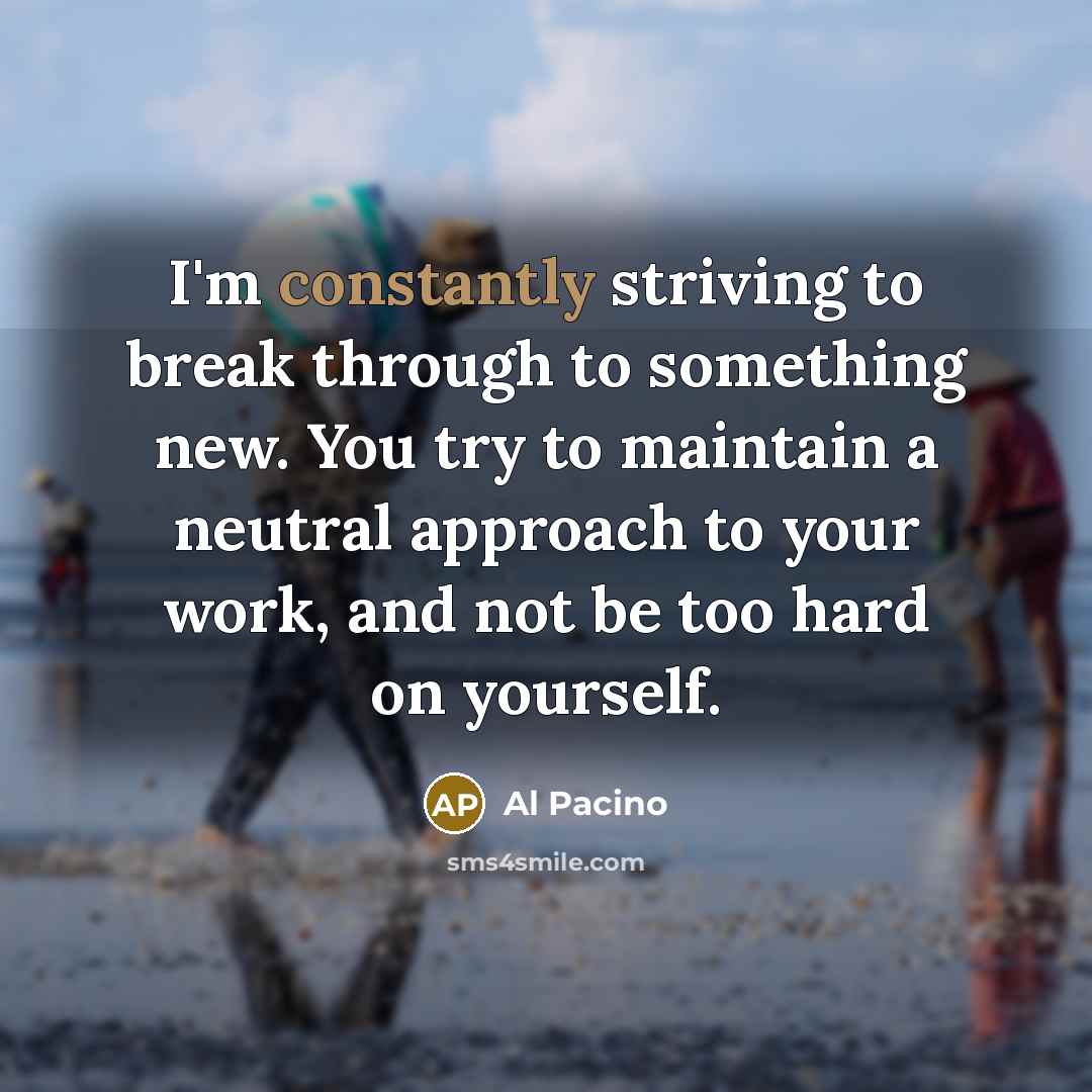 “I'm constantly striving to break through to something new. You try to maintain a neutral approach to your work, and not be too hard on yourself.” quote by Al Pacino