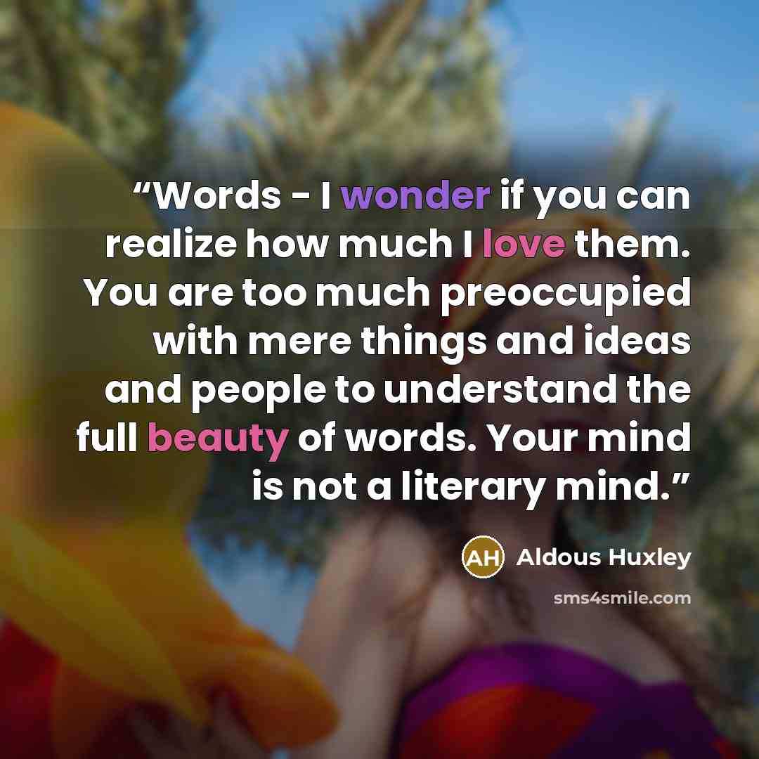 “Words - I wonder if you can realize how much I love them. You are too much preoccupied with mere things and ideas and people to understand the full beauty of words. Your mind is not a literary mind.” quote by Aldous Huxley