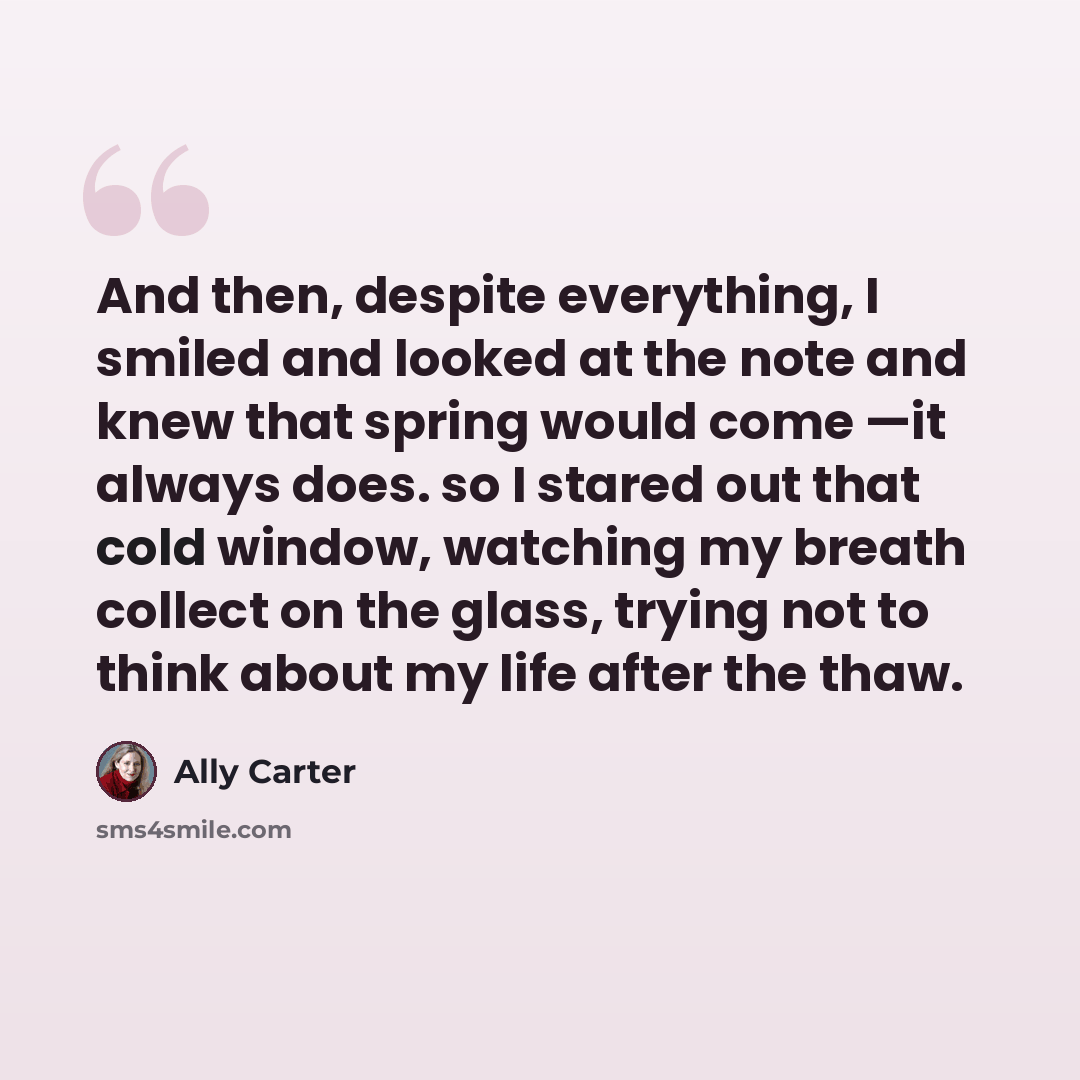 “And then, despite everything, I smiled and looked at the note and knew that spring would come —it always does. so I stared out that cold window, watching my breath collect on the glass, trying not to think about my life after the thaw.” quote by Ally Carter