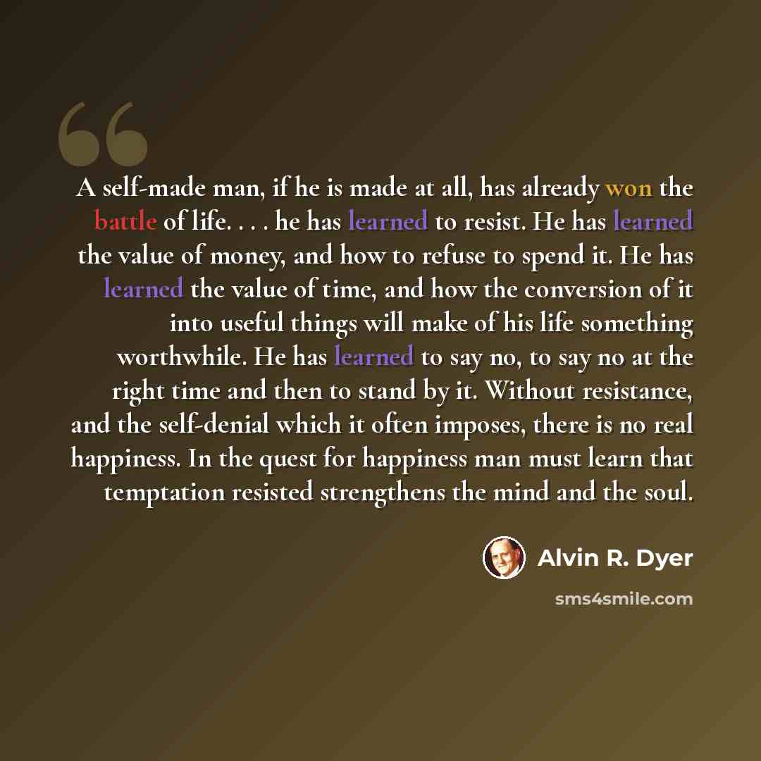 “A self-made man, if he is made at all, has already won the battle of life. . . . he has learned to resist. He has learned the value of money, and how to refuse to spend it. He has learned the value of time, and how the conversion of it into useful things will make of his life something worthwhile…” quote by Alvin R. Dyer