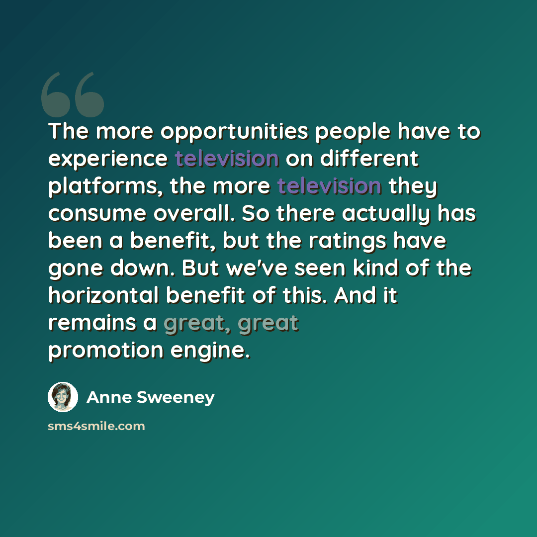 “The more opportunities people have to experience television on different platforms, the more television they consume overall. So there actually has been a benefit, but the ratings have gone down. But we've seen kind of the horizontal benefit of this. And it remains a great, great promotion engine.” quote by Anne Sweeney