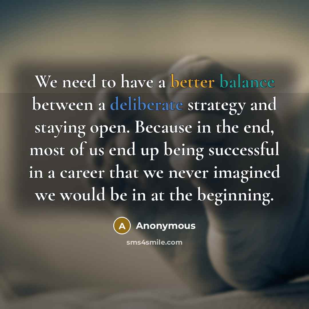 “We need to have a better balance between a deliberate strategy and staying open. Because in the end, most of us end up being successful in a career that we never imagined we would be in at the beginning.” quote by Anonymous