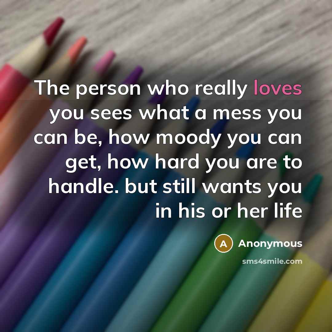 “The person who really loves you sees what a mess you can be, how moody you can get, how hard you are to handle. but still wants you in his or her life” quote by Anonymous