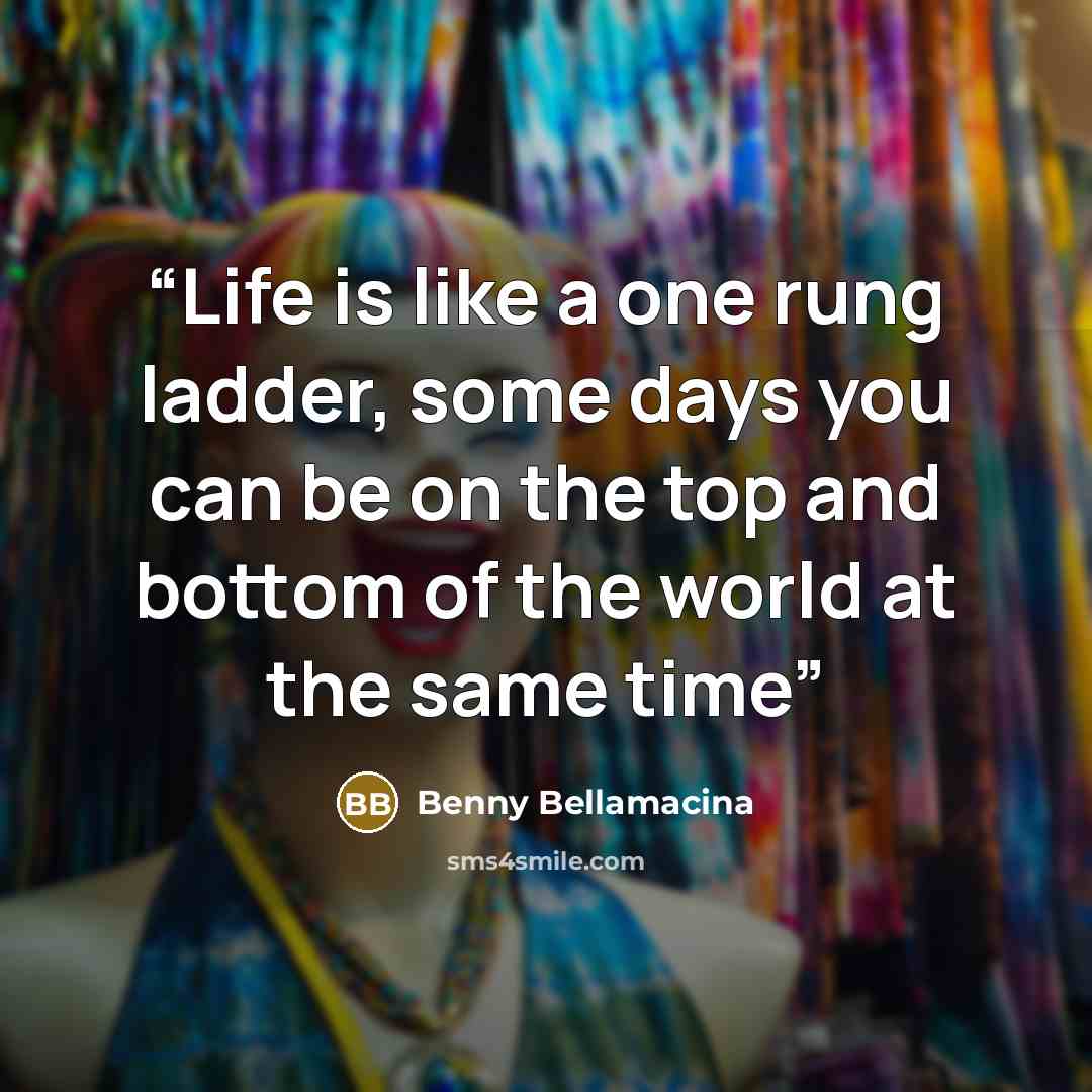 “Life is like a one rung ladder, some days you can be on the top and bottom of the world at the same time” quote by Benny Bellamacina