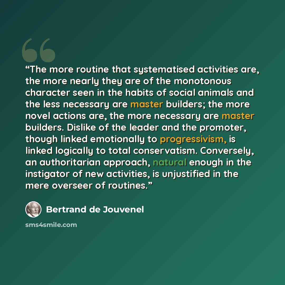 “The more routine that systematised activities are, the more nearly they are of the monotonous character seen in the habits of social animals and the less necessary are master builders; the more novel actions are, the more necessary are master builders. Dislike of the leader and the promoter…” quote by Bertrand De Jouvenel