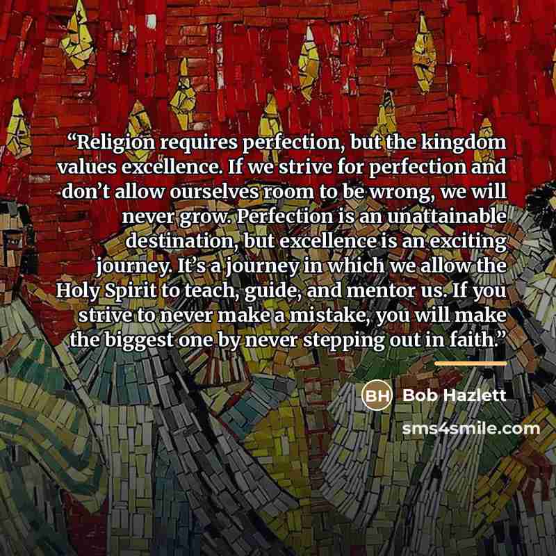 “Religion requires perfection, but the kingdom values excellence. If we strive for perfection and don’t allow ourselves room to be wrong, we will never grow. Perfection is an unattainable destination, but excellence is an exciting journey. It’s a journey in which we allow the Holy Spirit to teach…” quote by Bob Hazlett