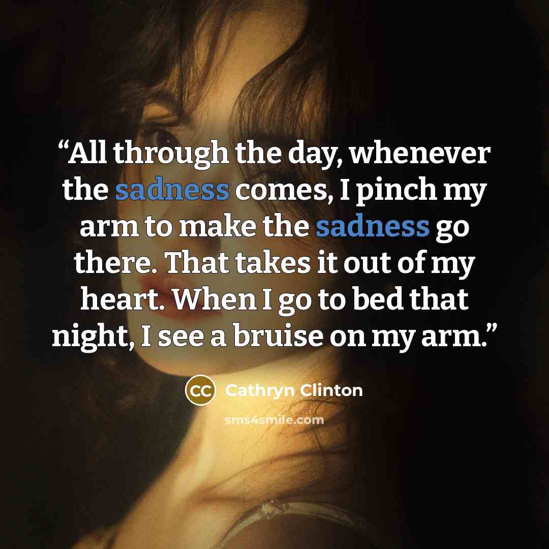 “All through the day, whenever the sadness comes, I pinch my arm to make the sadness go there. That takes it out of my heart. When I go to bed that night, I see a bruise on my arm.” quote by Cathryn Clinton