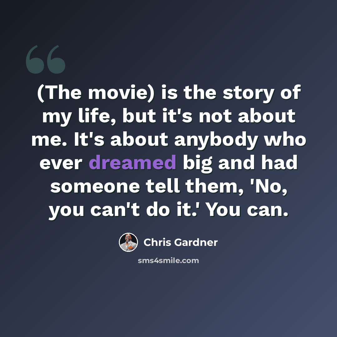 “(The movie) is the story of my life, but it's not about me. It's about anybody who ever dreamed big and had someone tell them, 'No, you can't do it.' You can.” quote by Chris Gardner