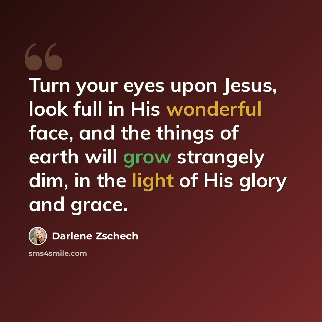 “Turn your eyes upon Jesus, look full in His wonderful face, and the things of earth will grow strangely dim, in the light of His glory and grace.” quote by Darlene Zschech