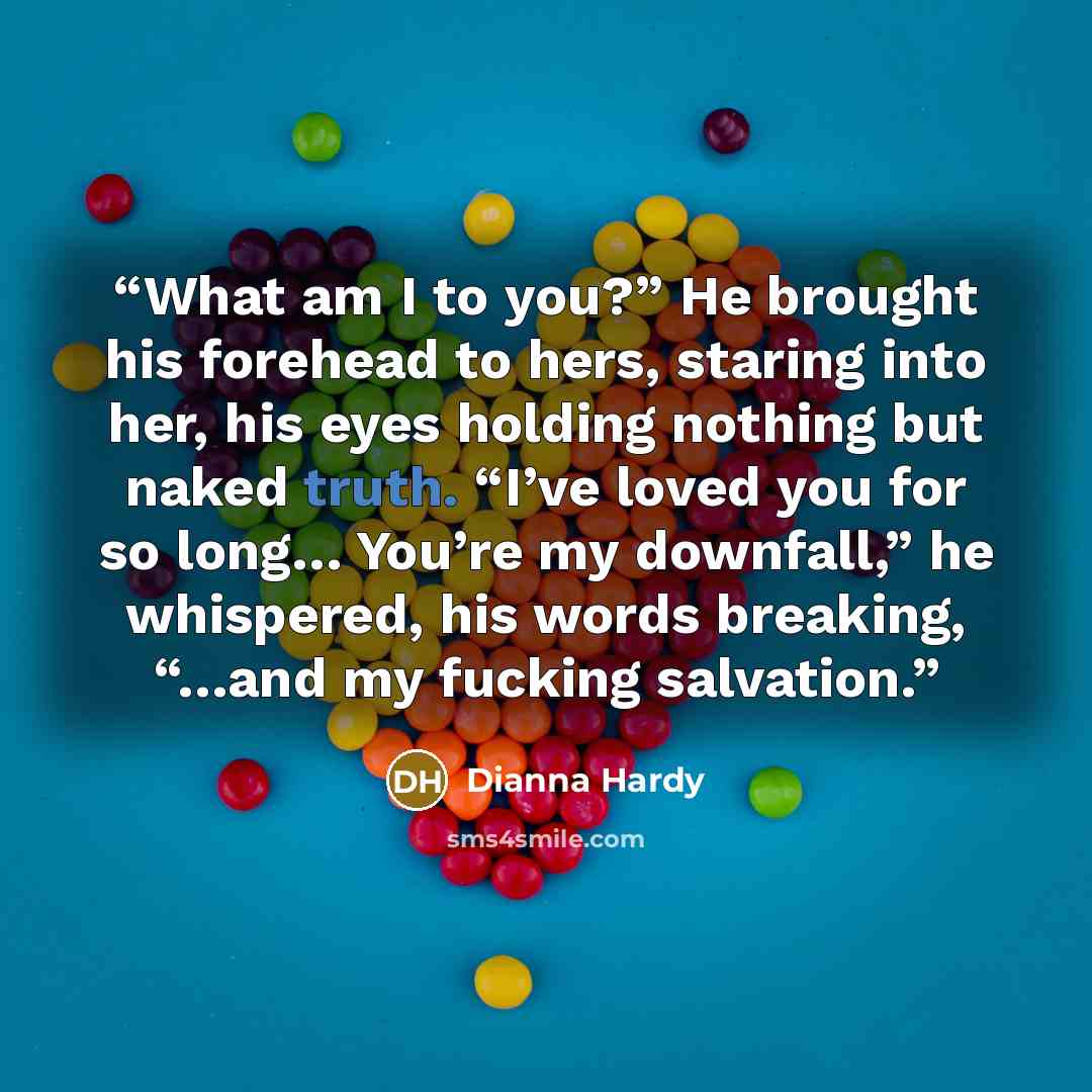 “What am I to you?” He brought his forehead to hers, staring into her, his eyes holding nothing but naked truth. “I’ve loved you for so long… You’re my downfall,” he whispered, his words breaking, “…and my fucking salvation.” quote by Dianna Hardy