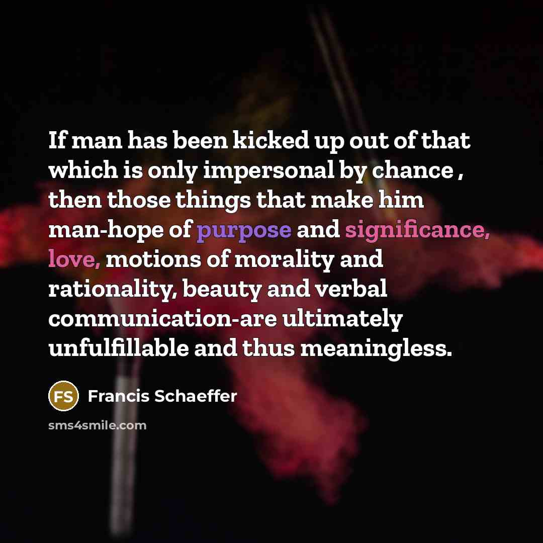 “If man has been kicked up out of that which is only impersonal by chance , then those things that make him man-hope of purpose and significance, love, motions of morality and rationality, beauty and verbal communication-are ultimately unfulfillable and thus meaningless.” quote by Francis Schaeffer