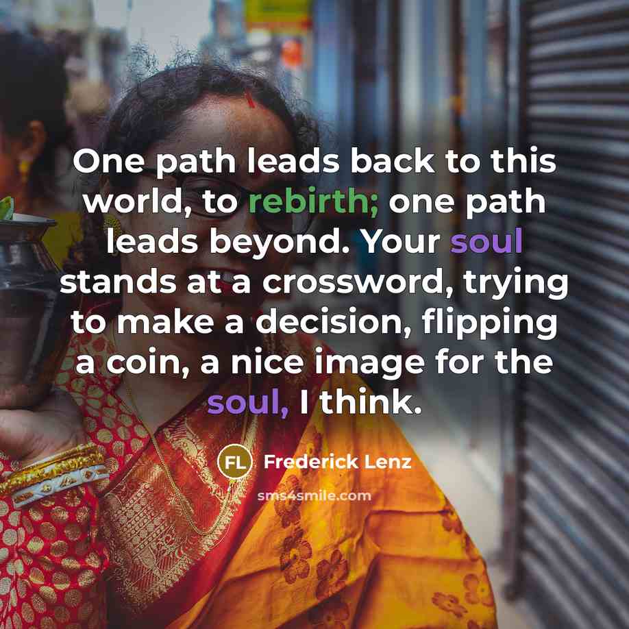 “One path leads back to this world, to rebirth; one path leads beyond. Your soul stands at a crossword, trying to make a decision, flipping a coin, a nice image for the soul, I think.” quote by Frederick Lenz