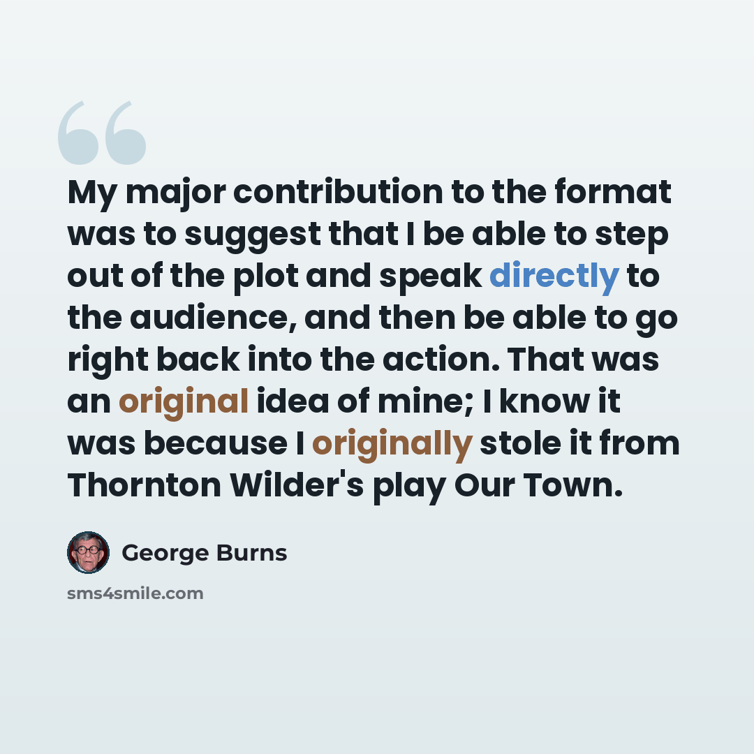 “My major contribution to the format was to suggest that I be able to step out of the plot and speak directly to the audience, and then be able to go right back into the action. That was an original idea of mine; I know it was because I originally stole it from Thornton Wilder's play Our Town.” quote by George Burns