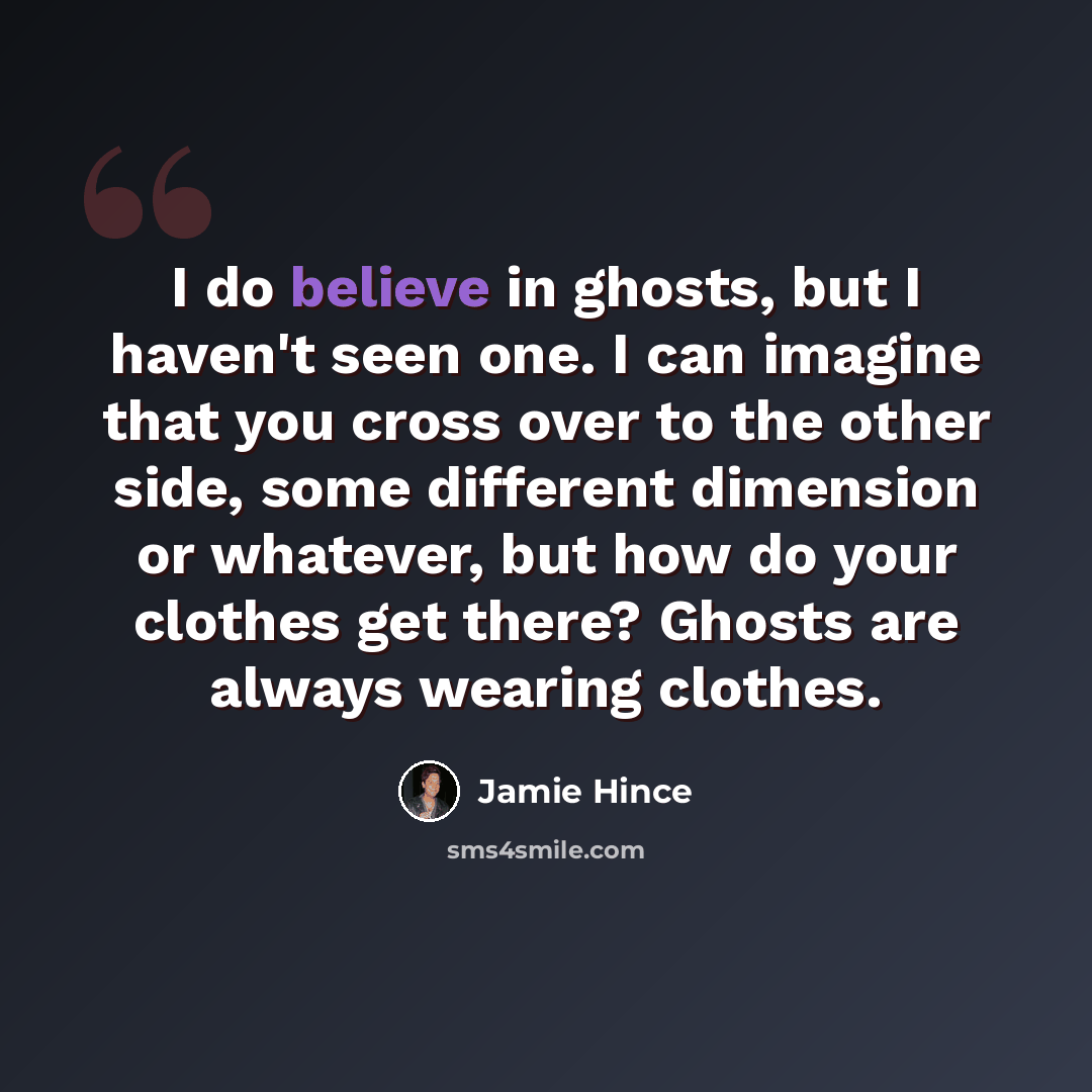 “I do believe in ghosts, but I haven't seen one. I can imagine that you cross over to the other side, some different dimension or whatever, but how do your clothes get there? Ghosts are always wearing clothes.” quote by Jamie Hince
