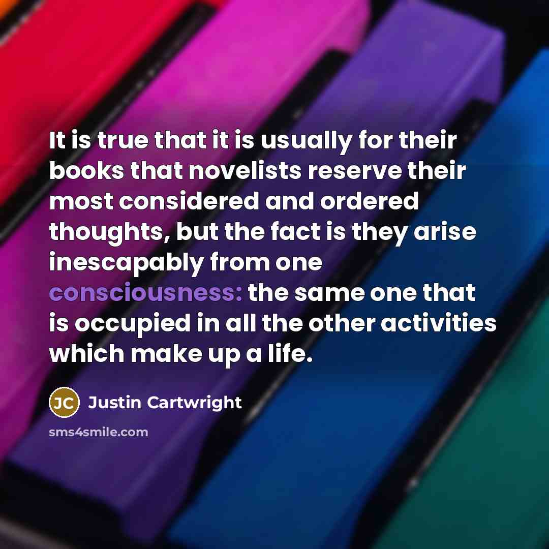 “It is true that it is usually for their books that novelists reserve their most considered and ordered thoughts, but the fact is they arise inescapably from one consciousness: the same one that is occupied in all the other activities which make up a life.” quote by Justin Cartwright