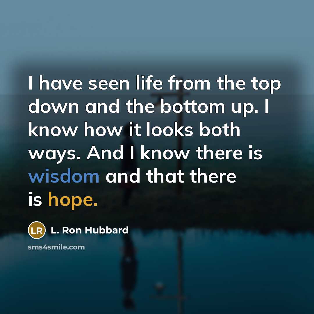 “I have seen life from the top down and the bottom up. I know how it looks both ways. And I know there is wisdom and that there is hope.” quote by L. Ron Hubbard