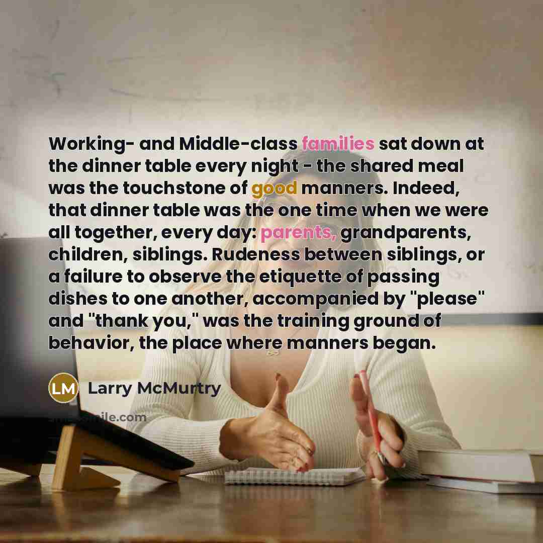 “Working- and Middle-class families sat down at the dinner table every night - the shared meal was the touchstone of good manners. Indeed, that dinner table was the one time when we were all together, every day: parents, grandparents, children, siblings. Rudeness between siblings, or a failure to…” quote by Larry McMurtry