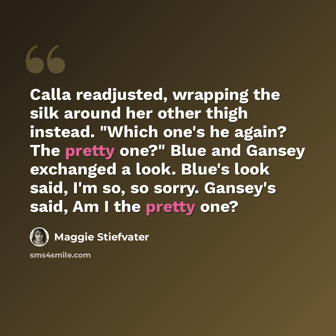 “Calla readjusted, wrapping the silk around her other thigh instead. "Which one's he again? The pretty one?" Blue and Gansey exchanged a look. Blue's look said, I'm so, so sorry. Gansey's said, Am I the pretty one?” quote by Maggie Stiefvater