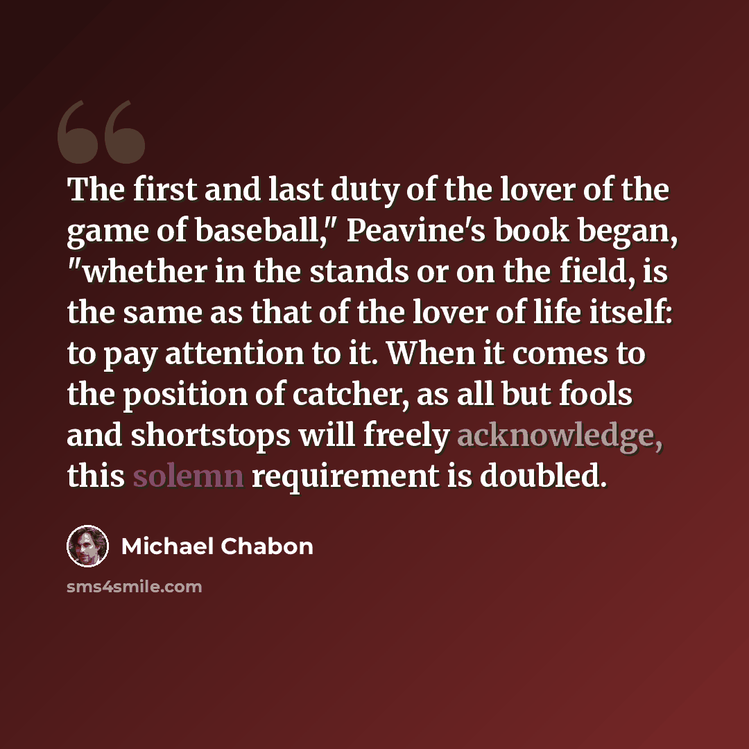 “The first and last duty of the lover of the game of baseball," Peavine's book began, "whether in the stands or on the field, is the same as that of the lover of life itself: to pay attention to it. When it comes to the position of catcher, as all but fools and shortstops will freely acknowledge…” quote by Michael Chabon