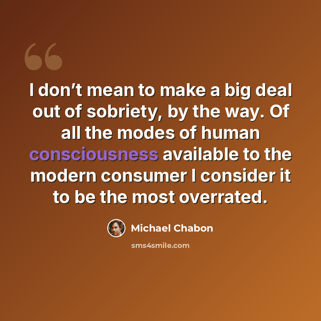 “I don’t mean to make a big deal out of sobriety, by the way. Of all the modes of human consciousness available to the modern consumer I consider it to be the most overrated.” quote by Michael Chabon