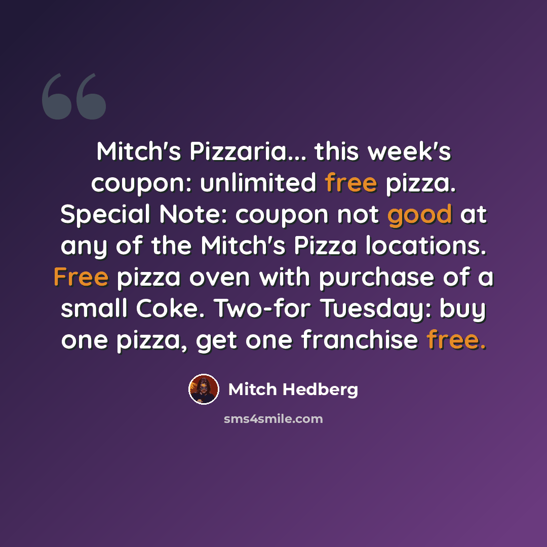 “Mitch's Pizzaria... this week's coupon: unlimited free pizza. Special Note: coupon not good at any of the Mitch's Pizza locations. Free pizza oven with purchase of a small Coke. Two-for Tuesday: buy one pizza, get one franchise free.” quote by Mitch Hedberg