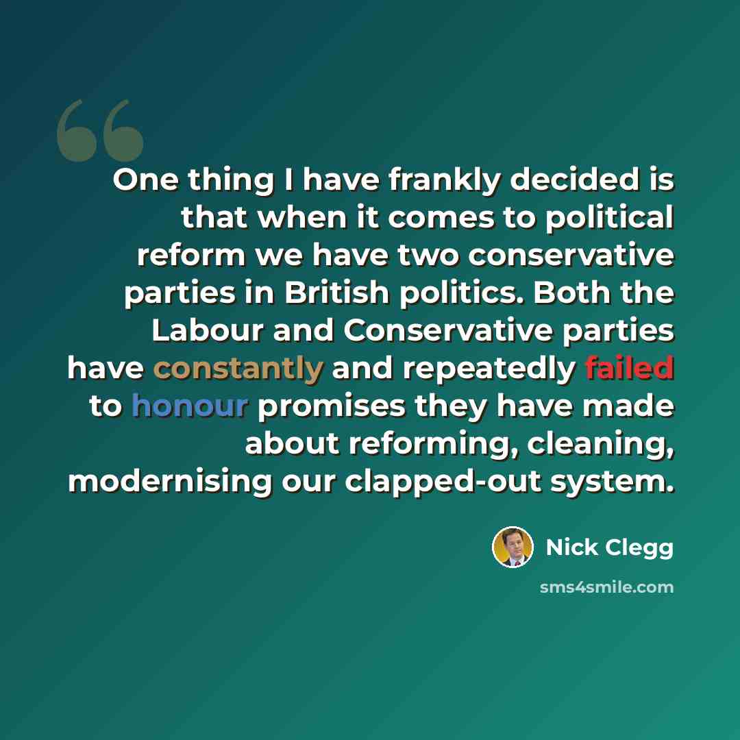 “One thing I have frankly decided is that when it comes to political reform we have two conservative parties in British politics. Both the Labour and Conservative parties have constantly and repeatedly failed to honour promises they have made about reforming, cleaning, modernising our clapped-out…” quote by Nick Clegg