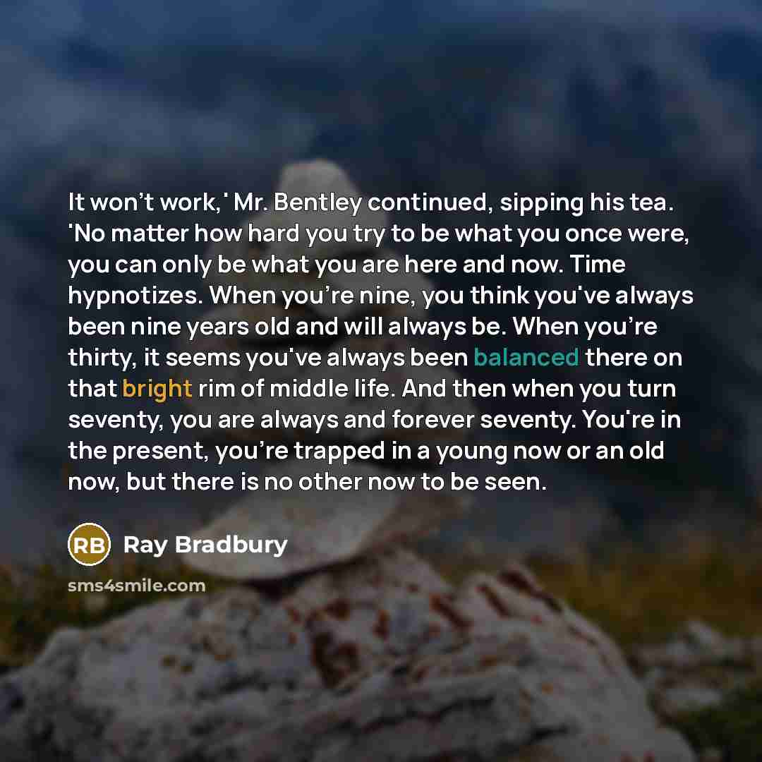 “It won't work,' Mr. Bentley continued, sipping his tea. 'No matter how hard you try to be what you once were, you can only be what you are here and now. Time hypnotizes. When you're nine, you think you've always been nine years old and will always be. When you're thirty, it seems you've always…” quote by Ray Bradbury