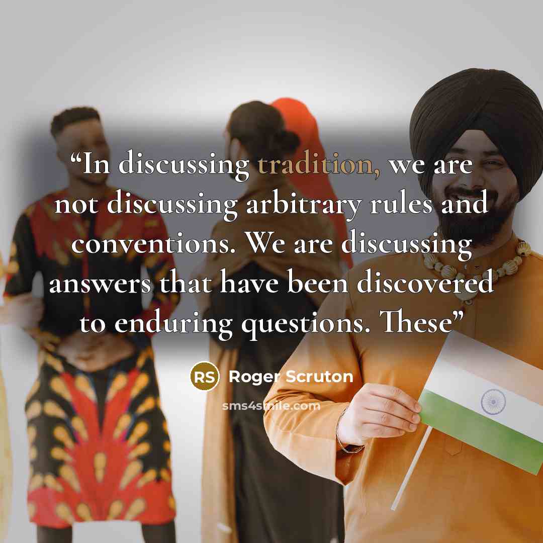 “In discussing tradition, we are not discussing arbitrary rules and conventions. We are discussing answers that have been discovered to enduring questions. These” quote by Roger Scruton