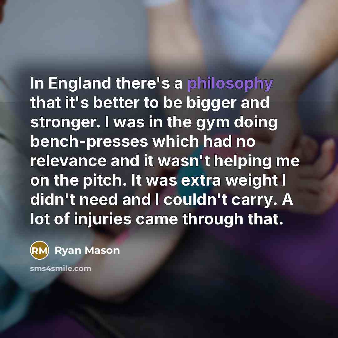 “In England there's a philosophy that it's better to be bigger and stronger. I was in the gym doing bench-presses which had no relevance and it wasn't helping me on the pitch. It was extra weight I didn't need and I couldn't carry. A lot of injuries came through that.” quote by Ryan Mason