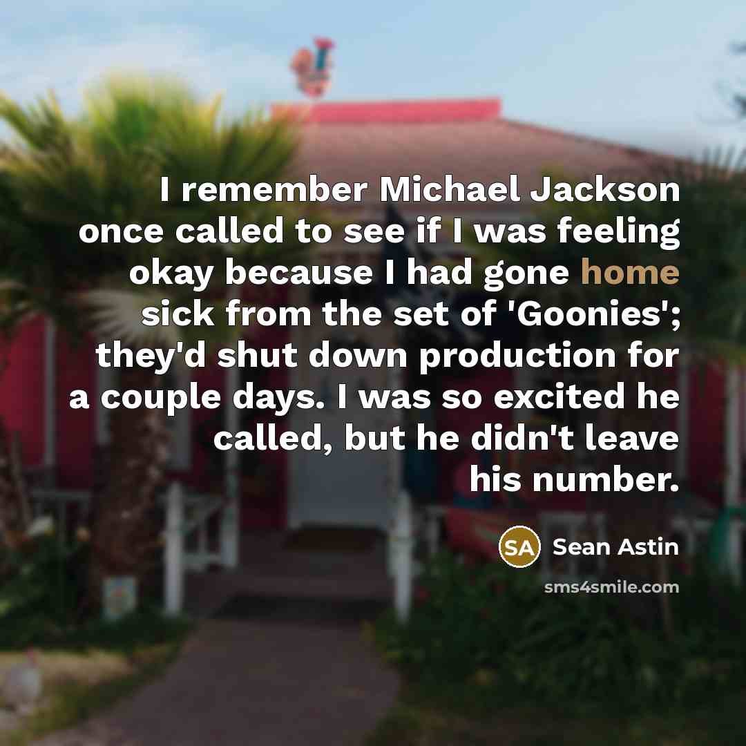 “I remember Michael Jackson once called to see if I was feeling okay because I had gone home sick from the set of 'Goonies'; they'd shut down production for a couple days. I was so excited he called, but he didn't leave his number.” quote by Sean Astin