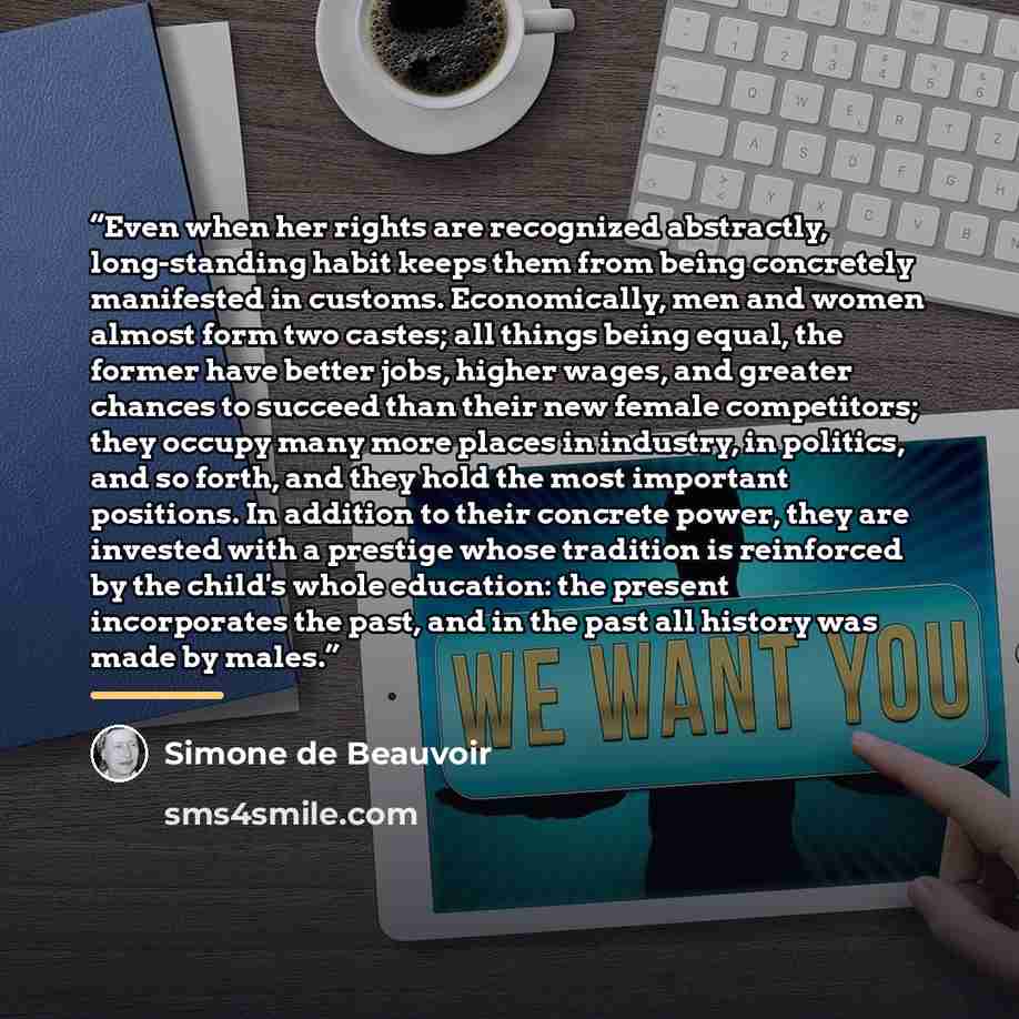 “Even when her rights are recognized abstractly, long-standing habit keeps them from being concretely manifested in customs. Economically, men and women almost form two castes; all things being equal, the former have better jobs, higher wages, and greater chances to succeed than their new female…” quote by Simone de Beauvoir