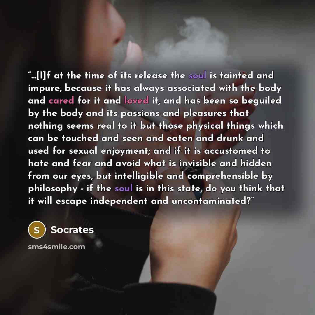 “...[I]f at the time of its release the soul is tainted and impure, because it has always associated with the body and cared for it and loved it, and has been so beguiled by the body and its passions and pleasures that nothing seems real to it but those physical things which can be touched and seen…” quote by Socrates