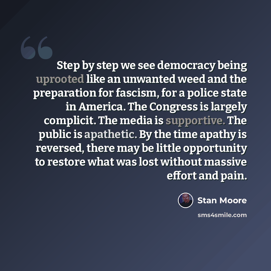“Step by step we see democracy being uprooted like an unwanted weed and the preparation for fascism, for a police state in America. The Congress is largely complicit. The media is supportive. The public is apathetic. By the time apathy is reversed, there may be little opportunity to restore what…” quote by Stan Moore