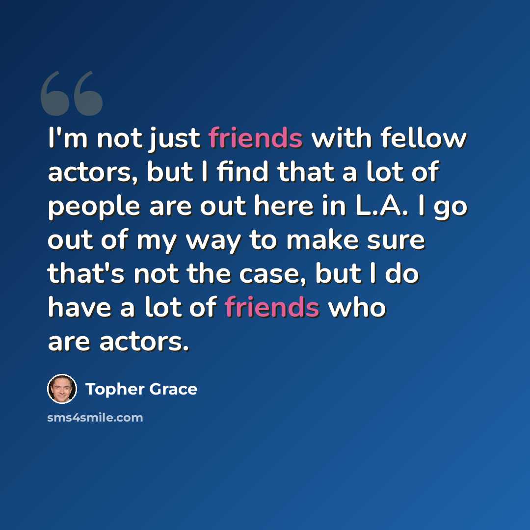 “I'm not just friends with fellow actors, but I find that a lot of people are out here in L.A. I go out of my way to make sure that's not the case, but I do have a lot of friends who are actors.” quote by Topher Grace