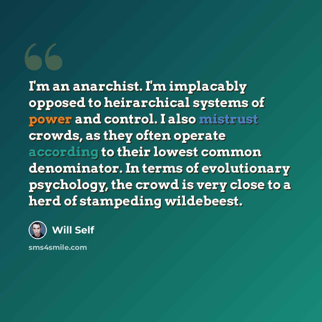 “I'm an anarchist. I'm implacably opposed to heirarchical systems of power and control. I also mistrust crowds, as they often operate according to their lowest common denominator. In terms of evolutionary psychology, the crowd is very close to a herd of stampeding wildebeest.” quote by Will Self