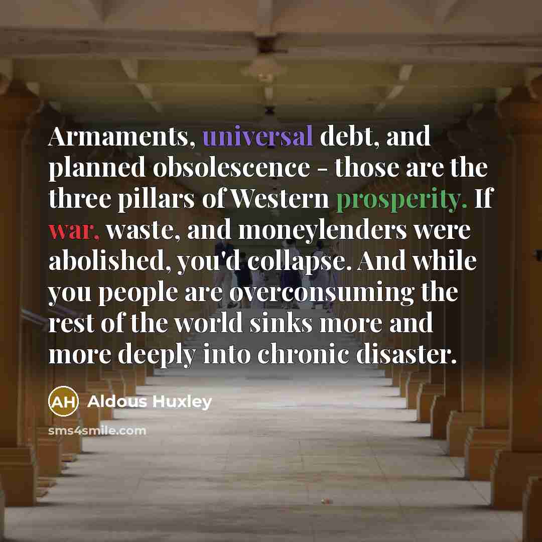 “Armaments, universal debt, and planned obsolescence - those are the three pillars of Western prosperity. If war, waste, and moneylenders were abolished, you'd collapse. And while you people are overconsuming the rest of the world sinks more and more deeply into chronic disaster.” quote by Aldous Huxley