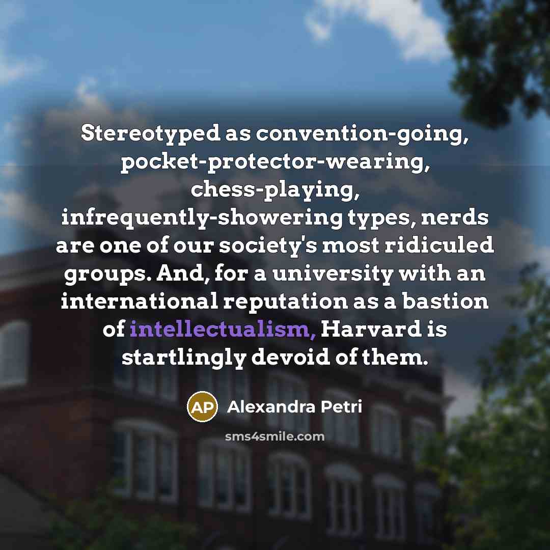 “Stereotyped as convention-going, pocket-protector-wearing, chess-playing, infrequently-showering types, nerds are one of our society's most ridiculed groups. And, for a university with an international reputation as a bastion of intellectualism, Harvard is startlingly devoid of them.” quote by Alexandra Petri