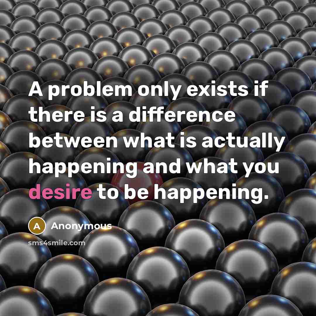 “A problem only exists if there is a difference between what is actually happening and what you desire to be happening.” quote by Anonymous