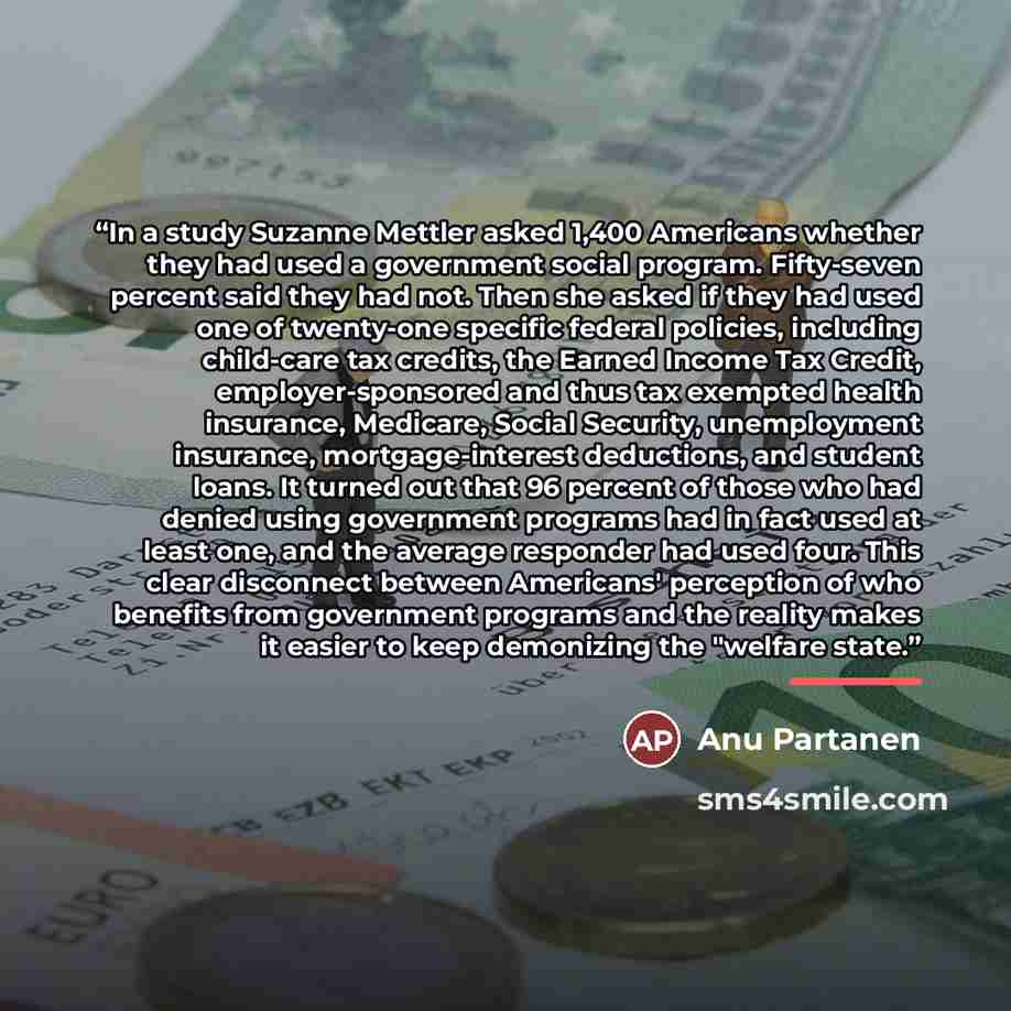 “In a study Suzanne Mettler asked 1,400 Americans whether they had used a government social program. Fifty-seven percent said they had not. Then she asked if they had used one of twenty-one specific federal policies, including child-care tax credits, the Earned Income Tax Credit, employer-sponsored…” quote by Anu Partanen