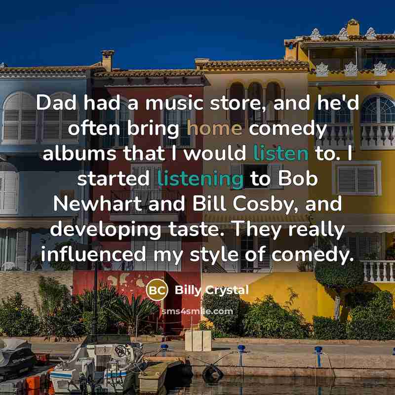 “Dad had a music store, and he'd often bring home comedy albums that I would listen to. I started listening to Bob Newhart and Bill Cosby, and developing taste. They really influenced my style of comedy.” quote by Billy Crystal