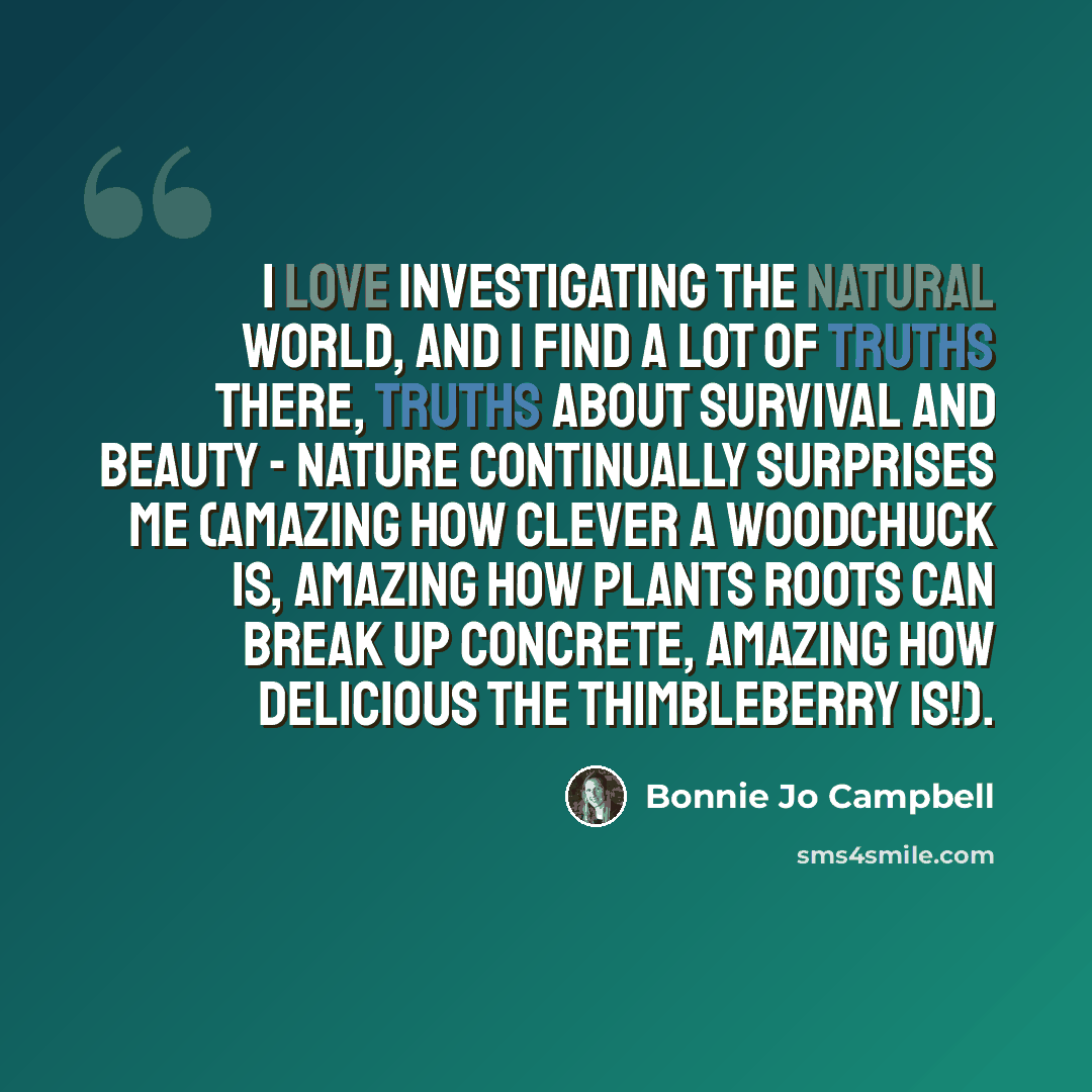 “I love investigating the natural world, and I find a lot of truths there, truths about survival and beauty - nature continually surprises me (amazing how clever a woodchuck is, amazing how plants roots can break up concrete, amazing how delicious the thimbleberry is!).” quote by Bonnie Jo Campbell