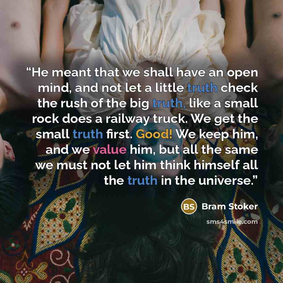 “He meant that we shall have an open mind, and not let a little truth check the rush of the big truth, like a small rock does a railway truck. We get the small truth first. Good! We keep him, and we value him, but all the same we must not let him think himself all the truth in the universe.” quote by Bram Stoker