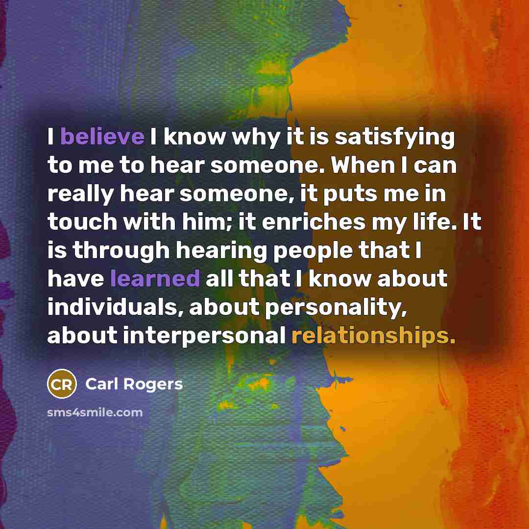 “I believe I know why it is satisfying to me to hear someone. When I can really hear someone, it puts me in touch with him; it enriches my life. It is through hearing people that I have learned all that I know about individuals, about personality, about interpersonal relationships.” quote by Carl Rogers